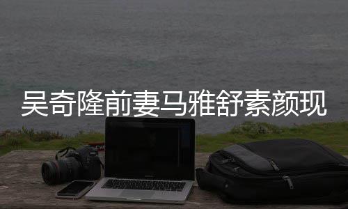 现身吴奇外籍妻马雅舒 与隆前同逛丈夫素颜超市