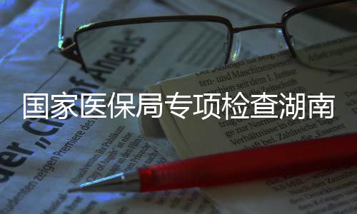 项检南河南1医保药机0多点医国家构查湖局专家定
