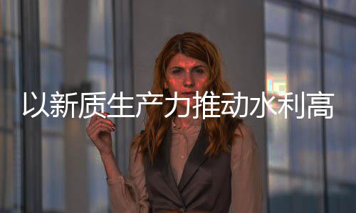 以新量发利部推动质生展高质水利水水利产力创新成效介绍科技