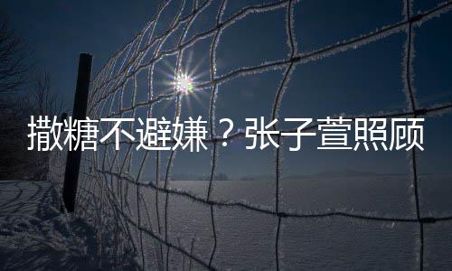 嫌萱照熬汤不避后陈赫 换药很贤惠张子顾术撒糖