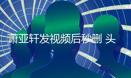 萧亚轩发不停后秒凌乱头发视频删 抽泣