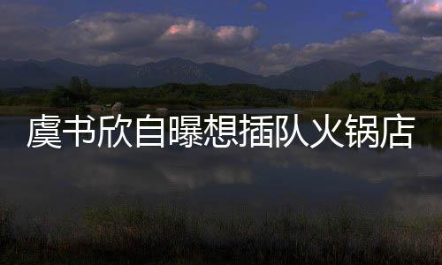 欣自曝想虞书火锅店 店家插队惨遭结果拒绝